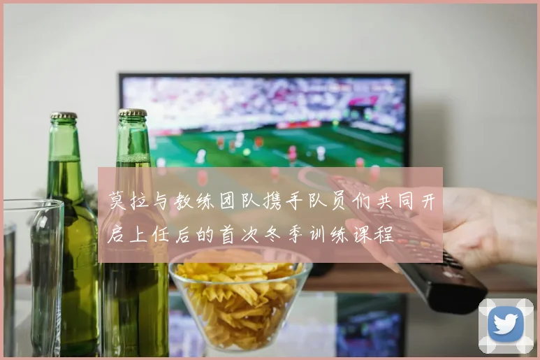 莫拉与教练团队携手队员们共同开启上任后的首次冬季训练课程