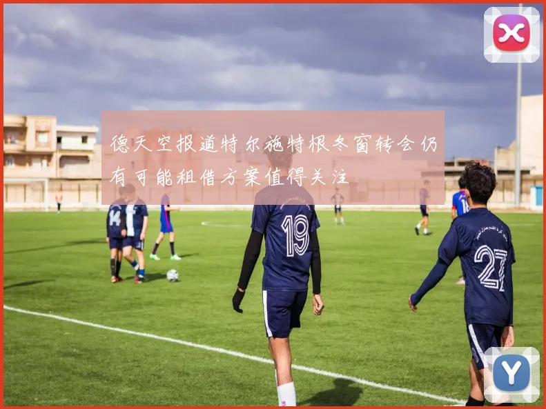 德天空报道特尔施特根冬窗转会仍有可能租借方案值得关注
