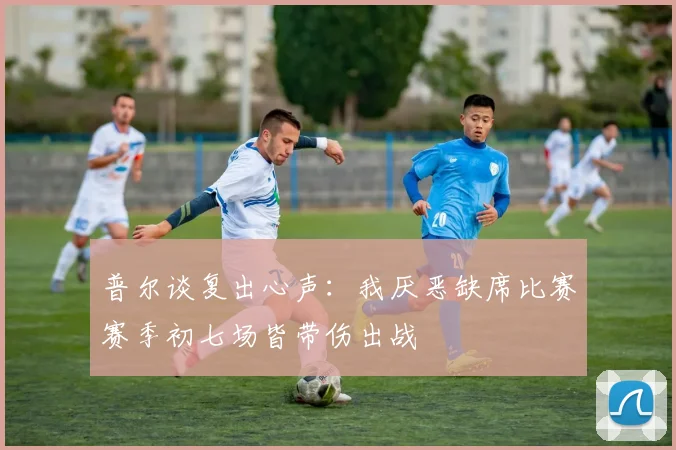 普尔谈复出心声：我厌恶缺席比赛赛季初七场皆带伤出战