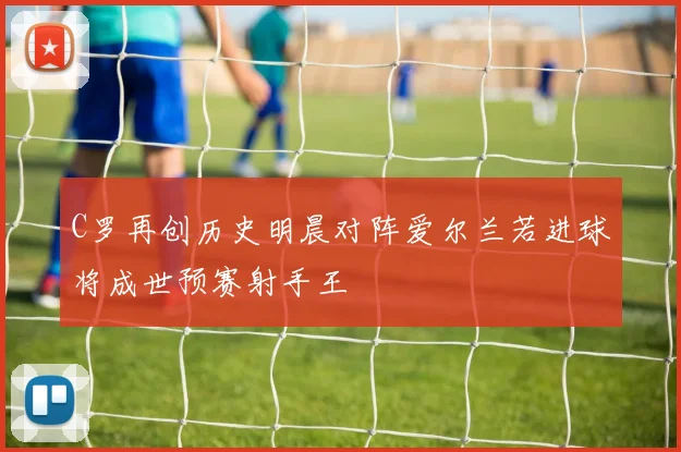 C罗再创历史明晨对阵爱尔兰若进球将成世预赛射手王