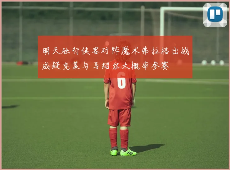明天独行侠客对阵魔术弗拉格出战成疑克莱与马绍尔大概率参赛