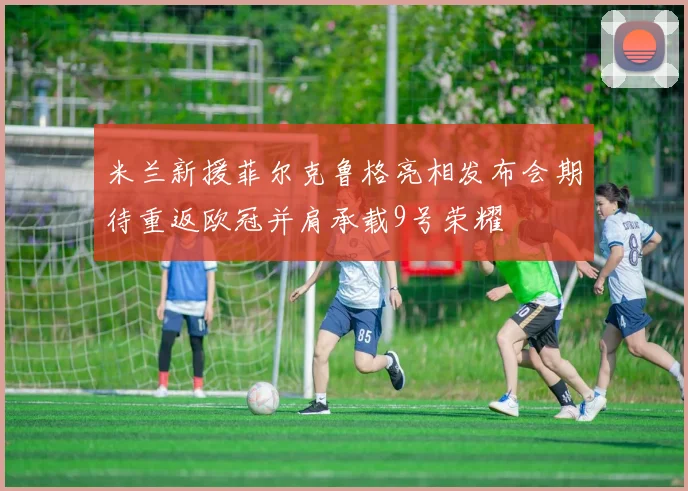 米兰新援菲尔克鲁格亮相发布会期待重返欧冠并肩承载9号荣耀