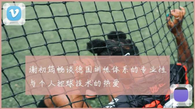 谢初筠畅谈德国训练体系的专业性与个人控球技术的热爱