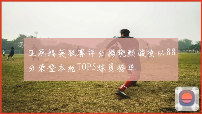 亚冠精英联赛评分揭晓颜骏凌以88分荣登本轮TOP5球员榜单