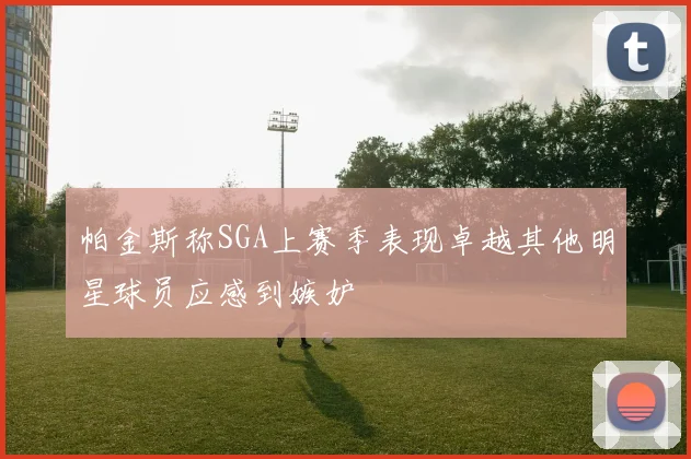帕金斯称SGA上赛季表现卓越其他明星球员应感到嫉妒