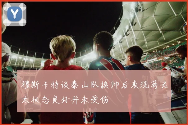 穆斯卡特谈泰山队换帅后表现蒋光太状态良好并未受伤