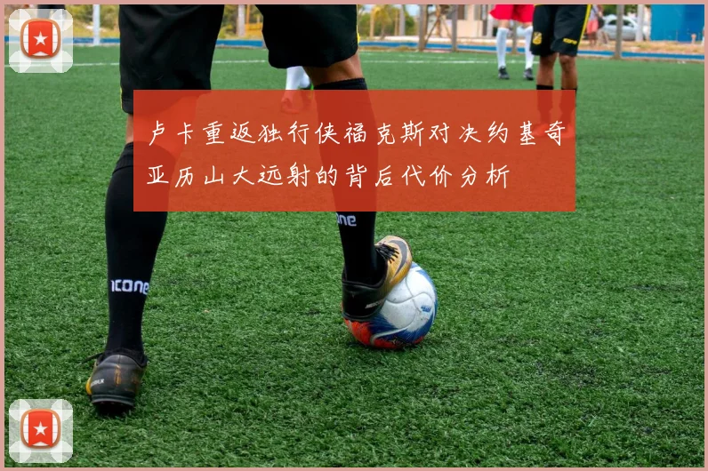 卢卡重返独行侠福克斯对决约基奇亚历山大远射的背后代价分析