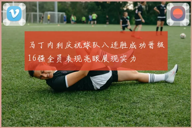 马丁内利庆祝球队八连胜成功晋级16强全员表现亮眼展现实力