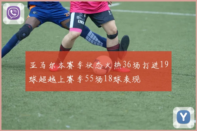 亚马尔本赛季状态火热36场打进19球超越上赛季55场18球表现