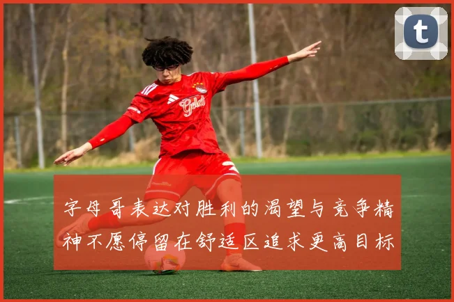 字母哥表达对胜利的渴望与竞争精神不愿停留在舒适区追求更高目标