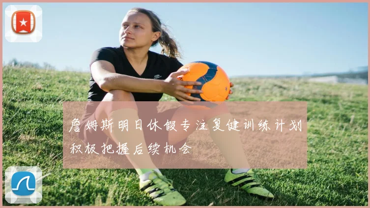 詹姆斯明日休假专注复健训练计划积极把握后续机会