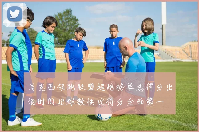 马克西领跑联盟超跑榜单总得分出场时间进球数快攻得分全面第一