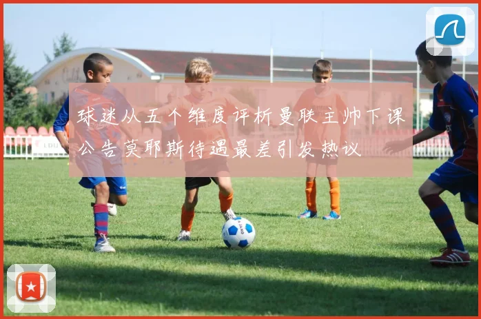 球迷从五个维度评析曼联主帅下课公告莫耶斯待遇最差引发热议