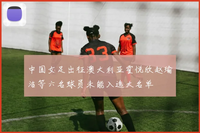 中国女足出征澳大利亚霍悦欣赵瑜洁等六名球员未能入选大名单