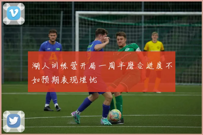湖人训练营开局一周半磨合进度不如预期表现堪忧