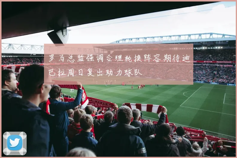 罗马总监强调合理轮换阵容期待迪巴拉周日复出助力球队