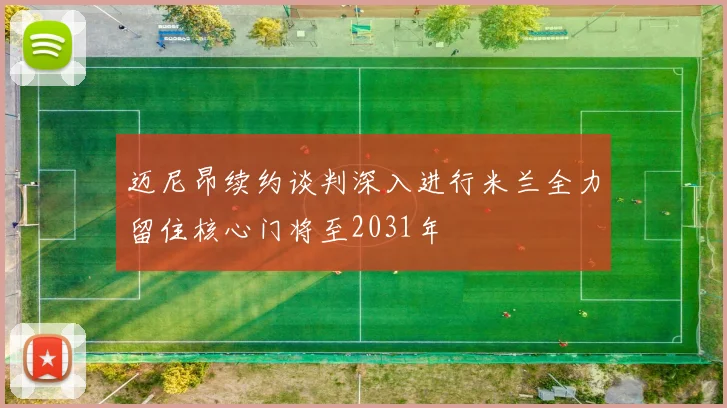 迈尼昂续约谈判深入进行米兰全力留住核心门将至2031年