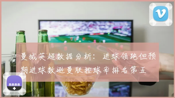 曼城英超数据分析：进球领跑但预期进球数逊曼联控球率排名第五