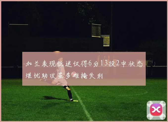 加兰表现低迷仅得6分13投2中状态堪忧助攻虽多难掩失利