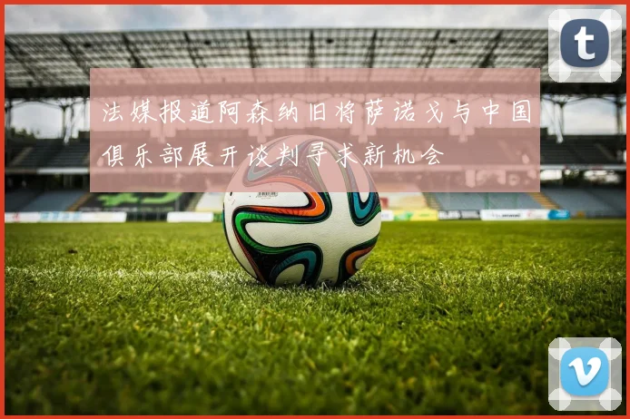 法媒报道阿森纳旧将萨诺戈与中国俱乐部展开谈判寻求新机会