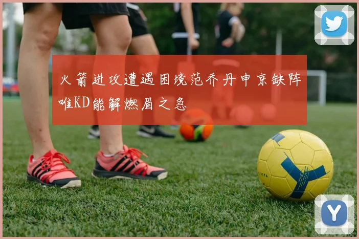 火箭进攻遭遇困境范乔丹申京缺阵唯KD能解燃眉之急