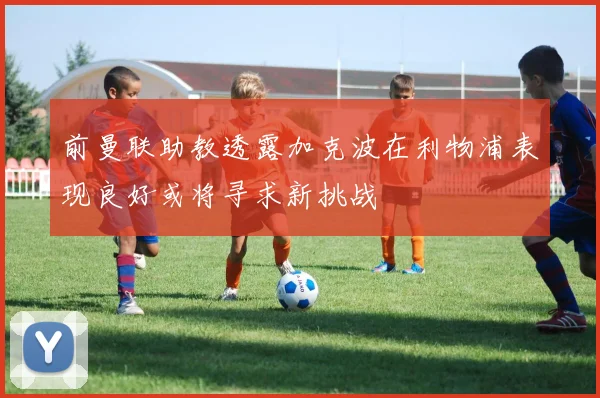 前曼联助教透露加克波在利物浦表现良好或将寻求新挑战