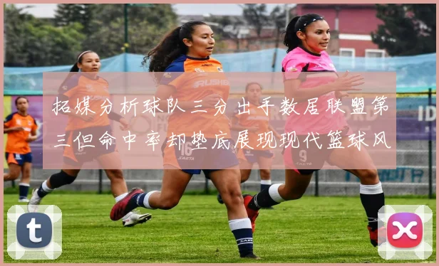 拓媒分析球队三分出手数居联盟第三但命中率却垫底展现现代篮球风格