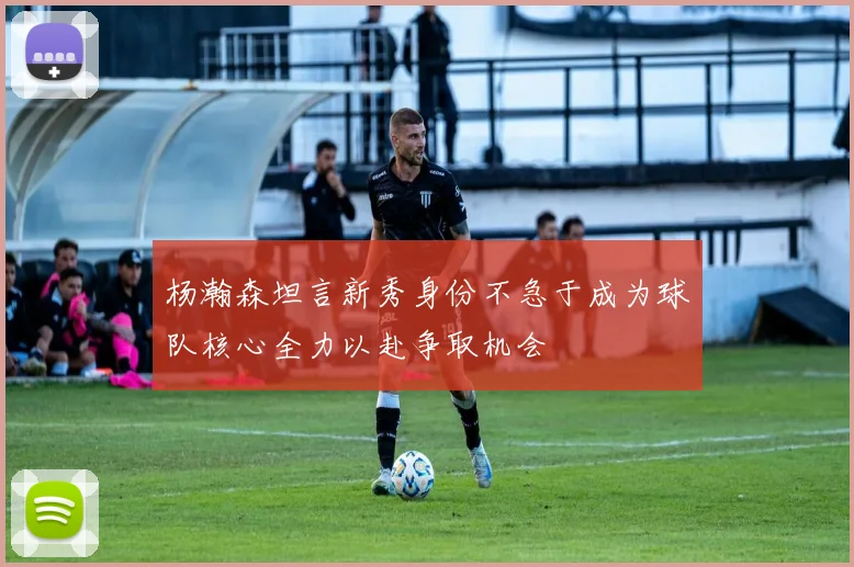 杨瀚森坦言新秀身份不急于成为球队核心全力以赴争取机会