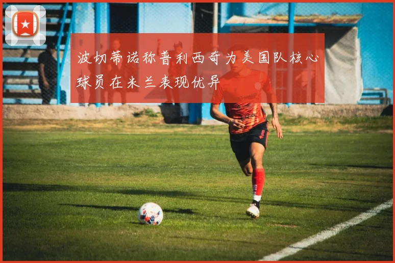波切蒂诺称普利西奇为美国队核心球员在米兰表现优异