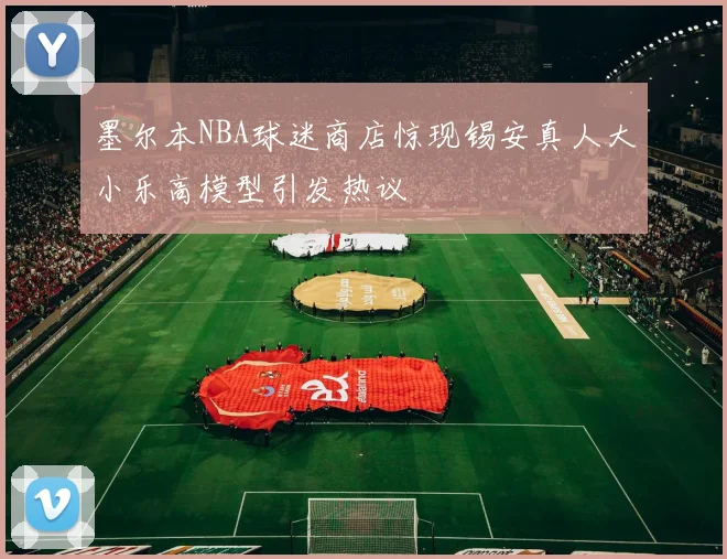 墨尔本NBA球迷商店惊现锡安真人大小乐高模型引发热议